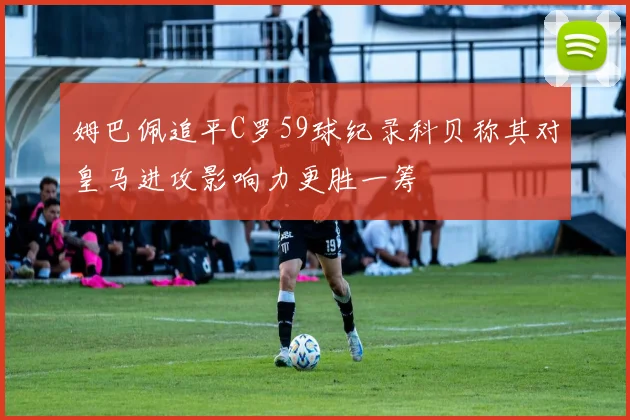 姆巴佩追平C罗59球纪录科贝称其对皇马进攻影响力更胜一筹