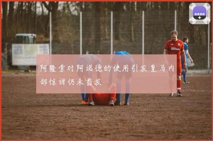 阿隆索对阿诺德的使用引发皇马内部惊讶仍未首发