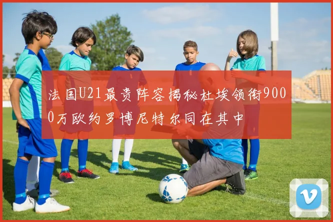 法国U21最贵阵容揭秘杜埃领衔9000万欧约罗博尼特尔同在其中