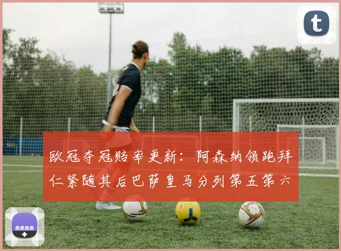 欧冠夺冠赔率更新：阿森纳领跑拜仁紧随其后巴萨皇马分列第五第六位