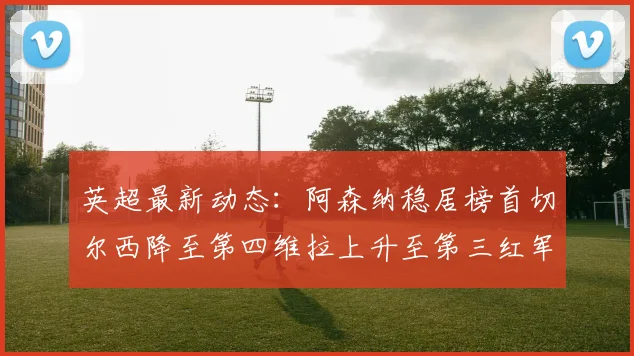 英超最新动态：阿森纳稳居榜首切尔西降至第四维拉上升至第三红军继续第八