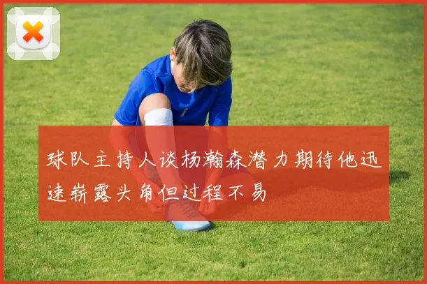 球队主持人谈杨瀚森潜力期待他迅速崭露头角但过程不易