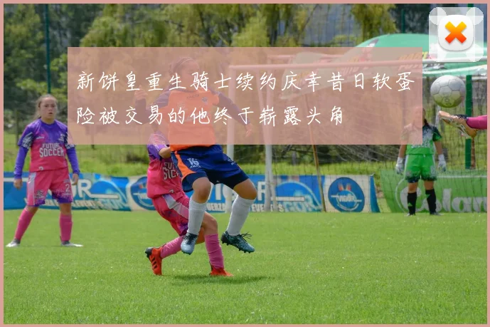 新饼皇重生骑士续约庆幸昔日软蛋险被交易的他终于崭露头角