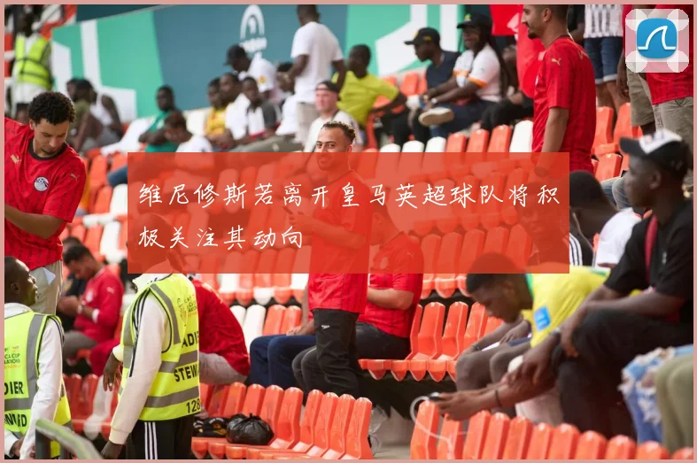 维尼修斯若离开皇马英超球队将积极关注其动向