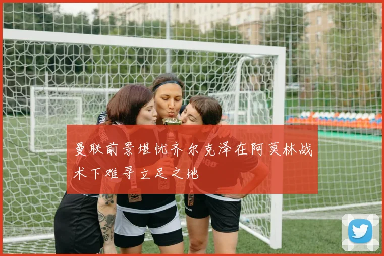 曼联前景堪忧齐尔克泽在阿莫林战术下难寻立足之地