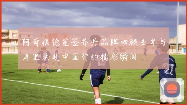 阿奇福德重签乔丹品牌回顾去年与库里共赴中国行的精彩瞬间