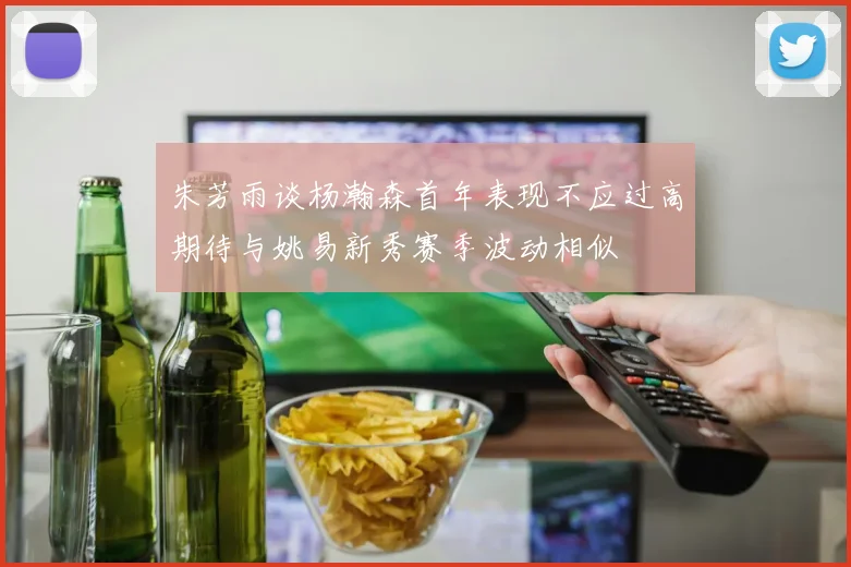 朱芳雨谈杨瀚森首年表现不应过高期待与姚易新秀赛季波动相似