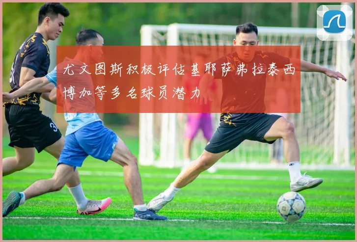 尤文图斯积极评估基耶萨弗拉泰西博加等多名球员潜力