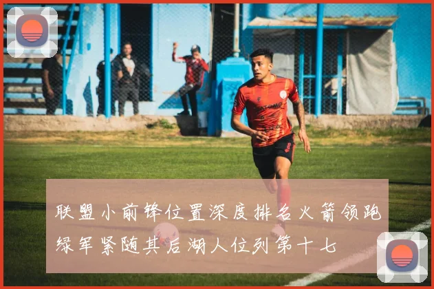 联盟小前锋位置深度排名火箭领跑绿军紧随其后湖人位列第十七