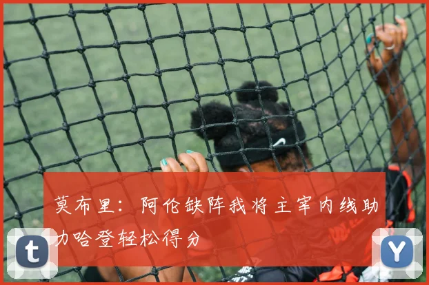 莫布里：阿伦缺阵我将主宰内线助力哈登轻松得分