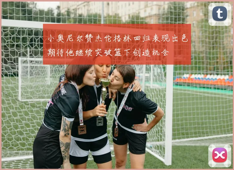 小奥尼尔赞杰伦格林回归表现出色期待他继续突破篮下创造机会