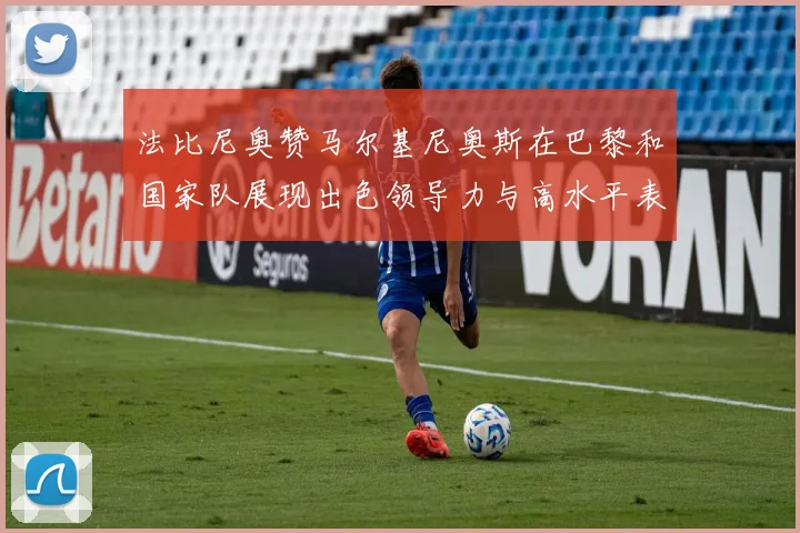 法比尼奥赞马尔基尼奥斯在巴黎和国家队展现出色领导力与高水平表现