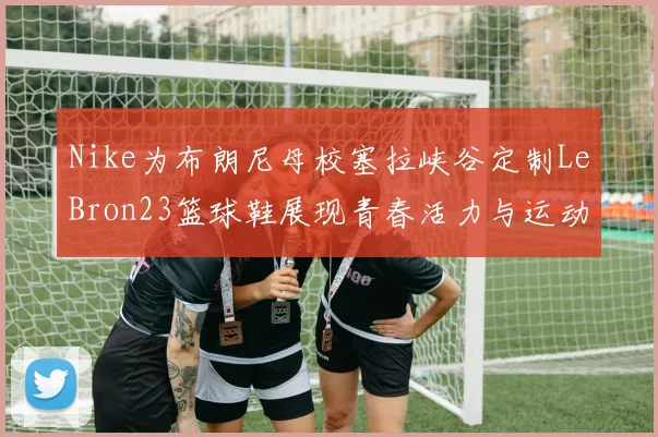 Nike为布朗尼母校塞拉峡谷定制LeBron23篮球鞋展现青春活力与运动精神
