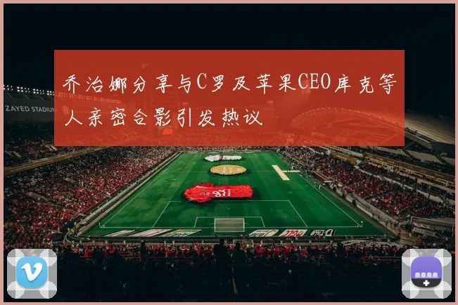 乔治娜分享与C罗及苹果CEO库克等人亲密合影引发热议