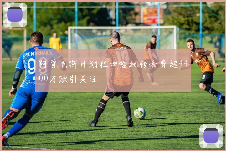 阿贾克斯计划租回哈托转会费超4400万欧引关注