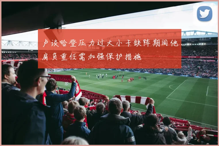 卢谈哈登压力过大小卡缺阵期间他肩负重任需加强保护措施