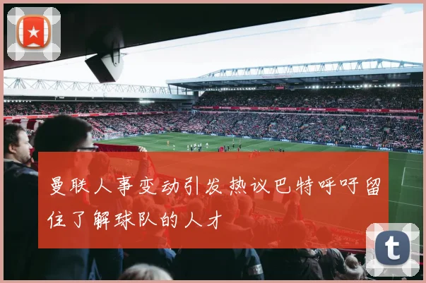 曼联人事变动引发热议巴特呼吁留住了解球队的人才