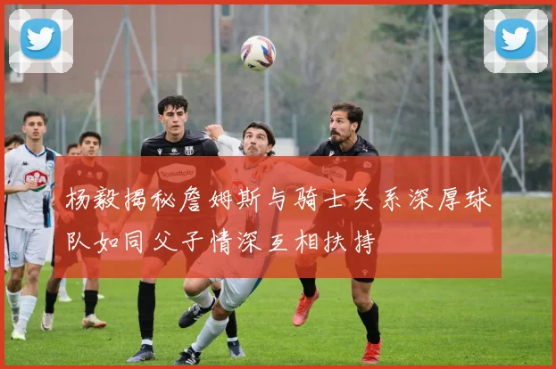 杨毅揭秘詹姆斯与骑士关系深厚球队如同父子情深互相扶持