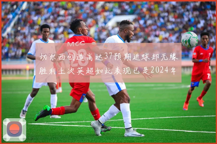 切尔西创造高达37预期进球却无缘胜利上次英超如此表现已是2024年3月