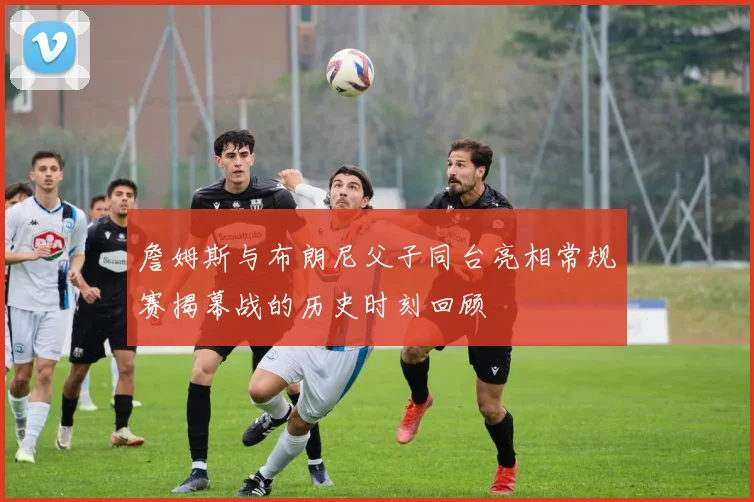 詹姆斯与布朗尼父子同台亮相常规赛揭幕战的历史时刻回顾
