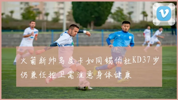 火箭新帅乌度卡如同锡伯杜KD37岁仍兼任控卫需注意身体健康