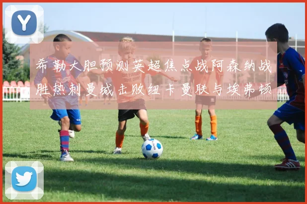 希勒大胆预测英超焦点战阿森纳战胜热刺曼城击败纽卡曼联与埃弗顿握手言和