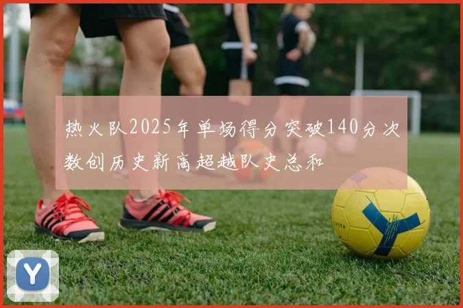热火队2025年单场得分突破140分次数创历史新高超越队史总和