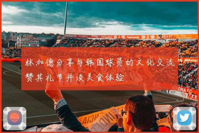 林加德分享与韩国球员的文化交流赞其礼节并谈美食体验