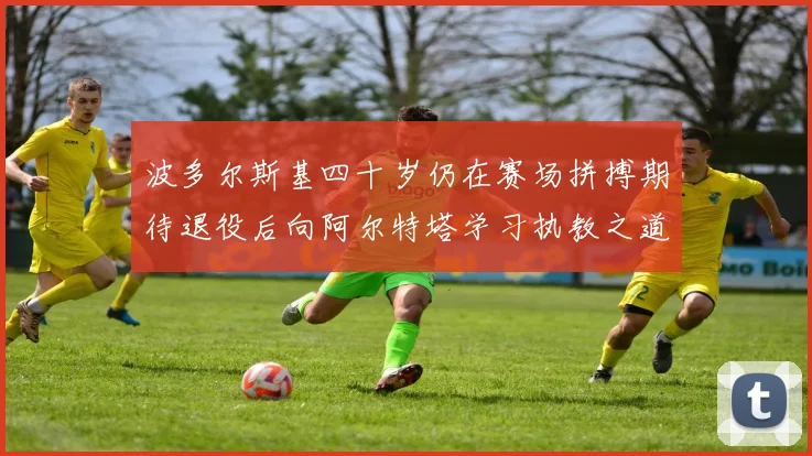 波多尔斯基四十岁仍在赛场拼搏期待退役后向阿尔特塔学习执教之道