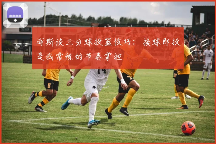 海斯谈三分球投篮技巧：接球即投是我常练的节奏掌控