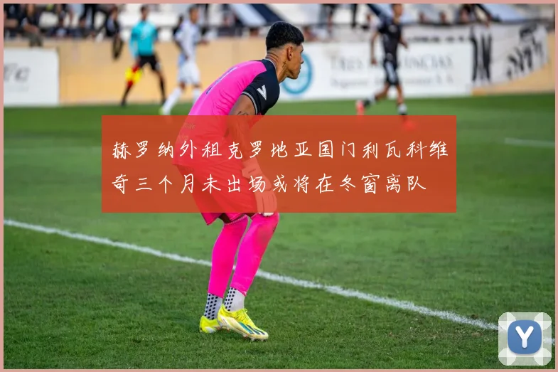 赫罗纳外租克罗地亚国门利瓦科维奇三个月未出场或将在冬窗离队