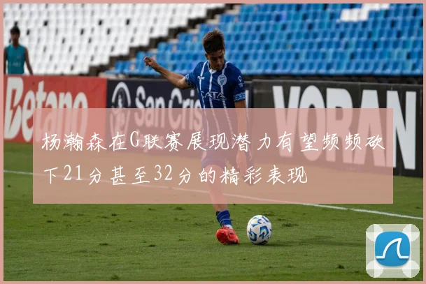 杨瀚森在G联赛展现潜力有望频频砍下21分甚至32分的精彩表现