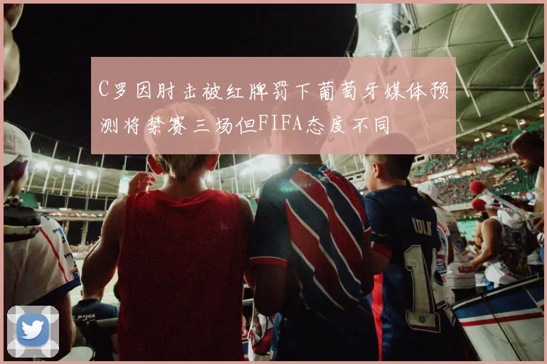 C罗因肘击被红牌罚下葡萄牙媒体预测将禁赛三场但FIFA态度不同