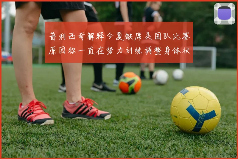 普利西奇解释今夏缺席美国队比赛原因称一直在努力训练调整身体状态