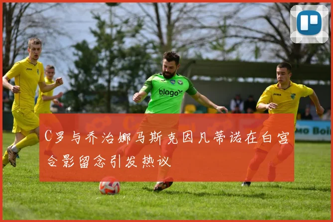C罗与乔治娜马斯克因凡蒂诺在白宫合影留念引发热议