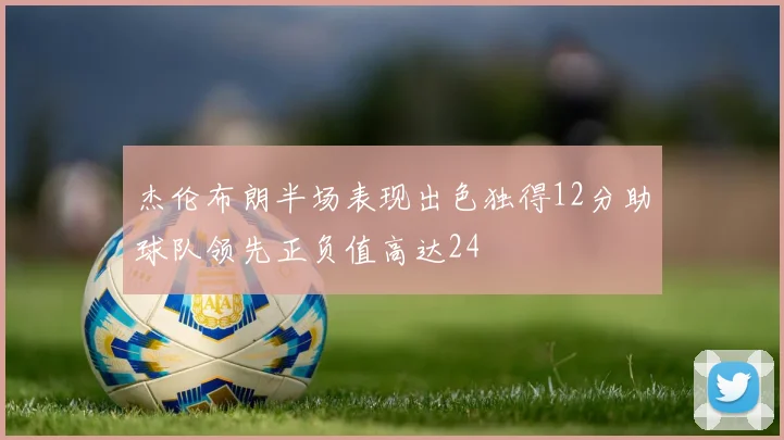 杰伦布朗半场表现出色独得12分助球队领先正负值高达24